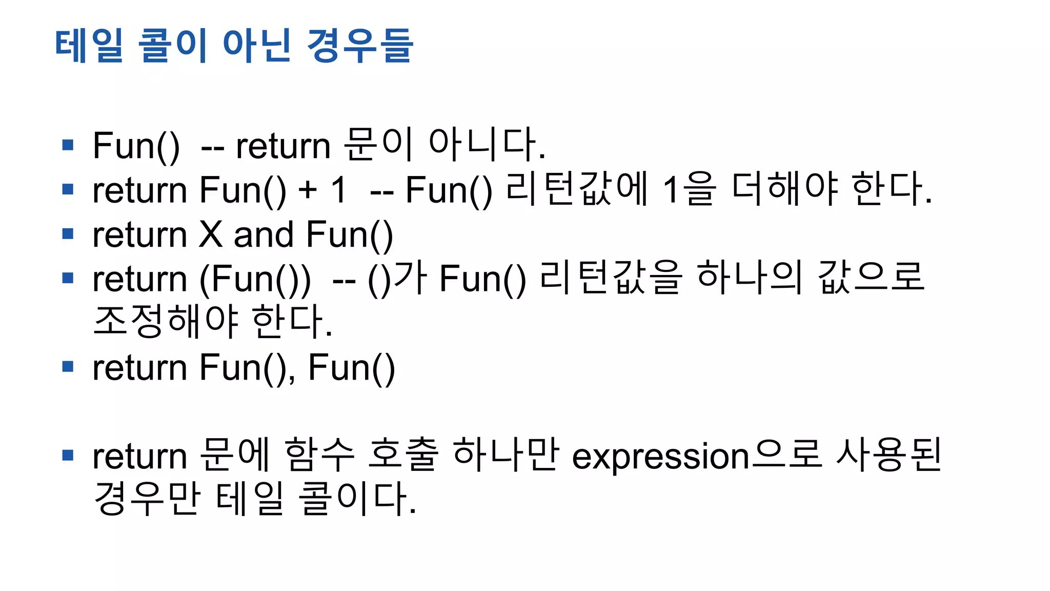  Fun() -- return 문이 아니다.
 return Fun() + 1 -- Fun() 리턴값에 1을 더해야 한다.
 return X and Fun()
 return (Fun()) -- ()가 Fun() 리턴값을 하나의 값으로
조정해야 한다.
 return Fun(), Fun()
 return 문에 함수 호출 하나만 expression으로 사용된
경우만 테일 콜이다.
테일 콜이 아닌 경우들
 