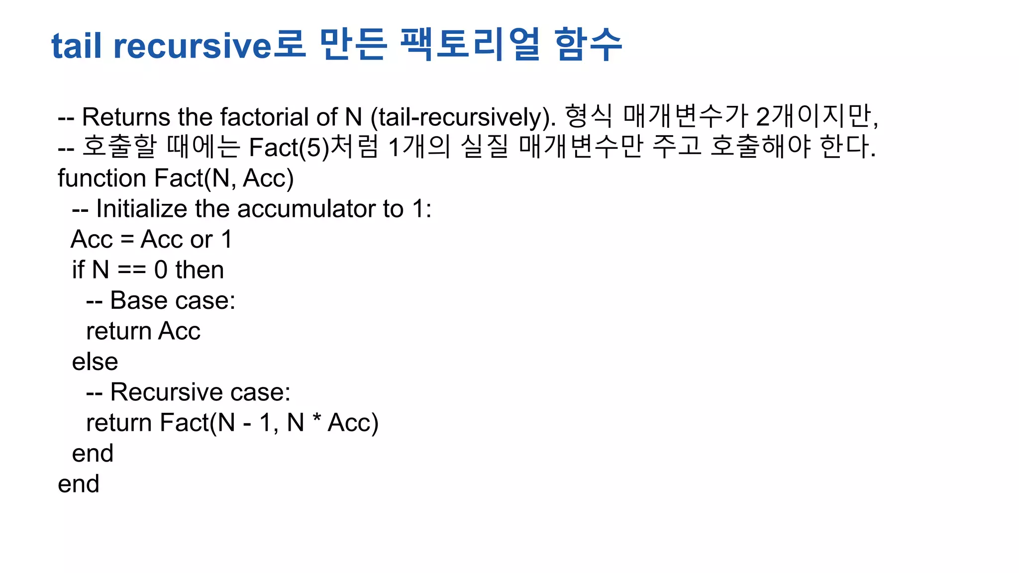-- Returns the factorial of N (tail-recursively). 형식 매개변수가 2개이지만,
-- 호출할 때에는 Fact(5)처럼 1개의 실질 매개변수만 주고 호출해야 한다.
function Fact(N, Acc)
-- Initialize the accumulator to 1:
Acc = Acc or 1
if N == 0 then
-- Base case:
return Acc
else
-- Recursive case:
return Fact(N - 1, N * Acc)
end
end
tail recursive로 만든 팩토리얼 함수
 