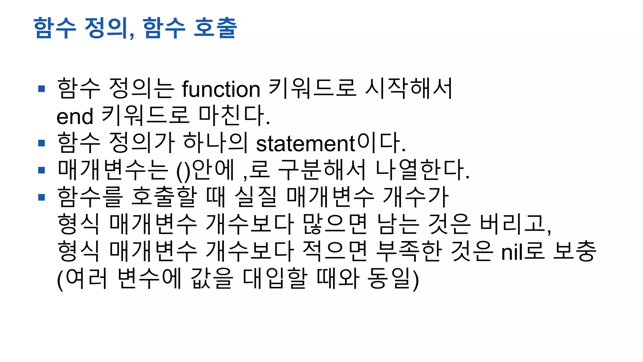  함수 정의는 function 키워드로 시작해서
end 키워드로 마친다.
 함수 정의가 하나의 statement이다.
 매개변수는 ()안에 ,로 구분해서 나열한다.
 함수를 호출할 때 실질 매개변수 개수가
형식 매개변수 개수보다 많으면 남는 것은 버리고,
형식 매개변수 개수보다 적으면 부족한 것은 nil로 보충
(여러 변수에 값을 대입할 때와 동일)
함수 정의, 함수 호출
 