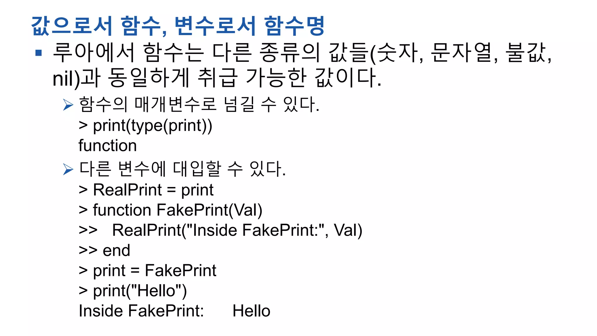  루아에서 함수는 다른 종류의 값들(숫자, 문자열, 불값,
nil)과 동일하게 취급 가능한 값이다.
 함수의 매개변수로 넘길 수 있다.
> print(type(print))
function
 다른 변수에 대입할 수 있다.
> RealPrint = print
> function FakePrint(Val)
>> RealPrint("Inside FakePrint:", Val)
>> end
> print = FakePrint
> print("Hello")
Inside FakePrint: Hello
값으로서 함수, 변수로서 함수명
 