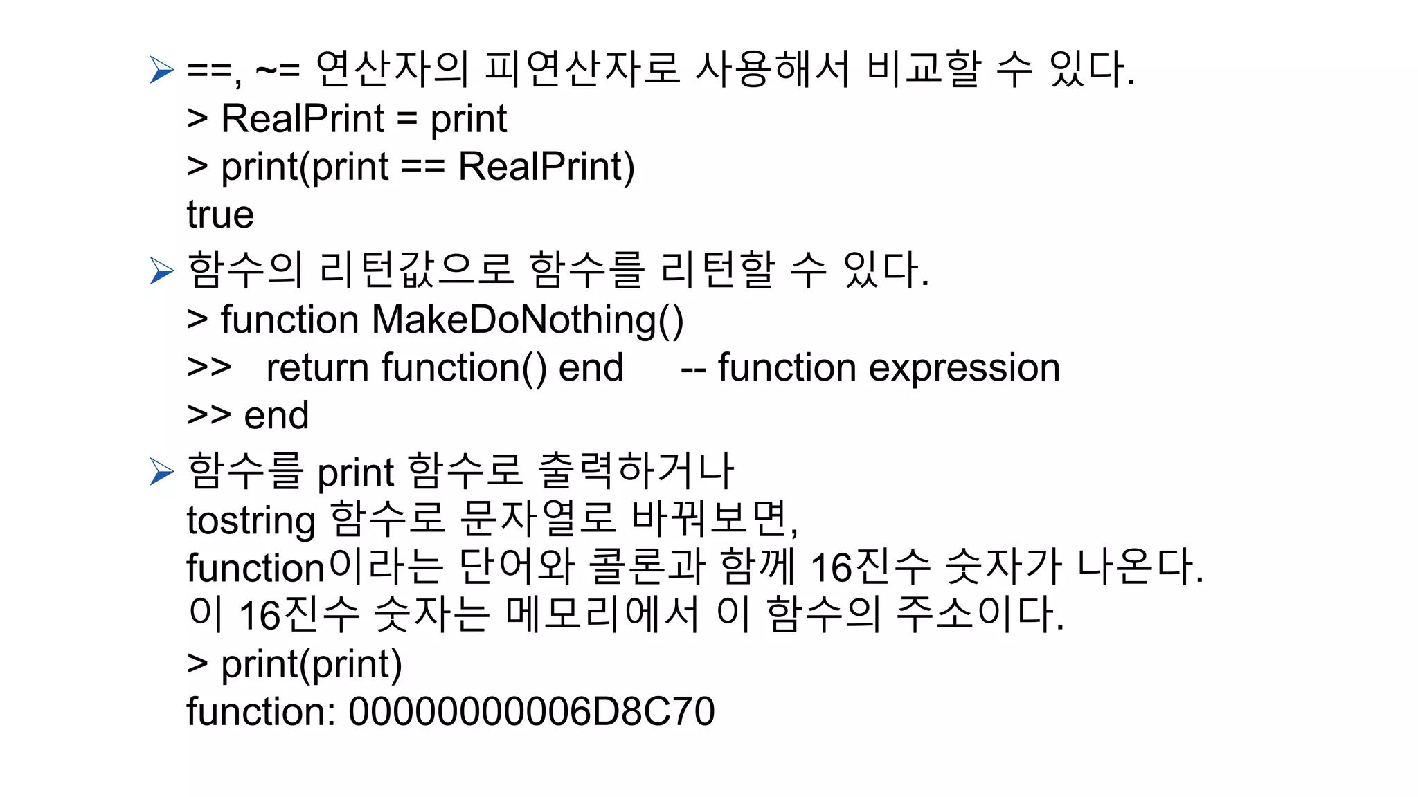  ==, ~= 연산자의 피연산자로 사용해서 비교할 수 있다.
> RealPrint = print
> print(print == RealPrint)
true
 함수의 리턴값으로 함수를 리턴할 수 있다.
> function MakeDoNothing()
>> return function() end -- function expression
>> end
 함수를 print 함수로 출력하거나
tostring 함수로 문자열로 바꿔보면,
function이라는 단어와 콜론과 함께 16진수 숫자가 나온다.
이 16진수 숫자는 메모리에서 이 함수의 주소이다.
> print(print)
function: 00000000006D8C70
 