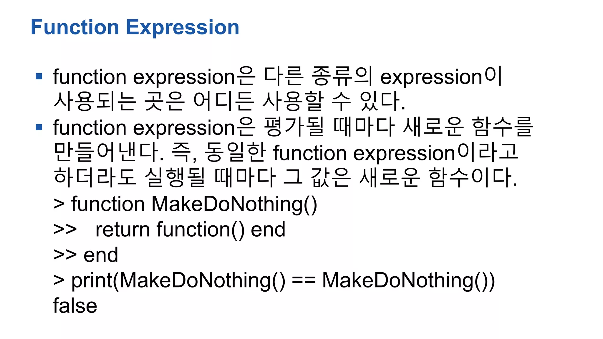  function expression은 다른 종류의 expression이
사용되는 곳은 어디든 사용할 수 있다.
 function expression은 평가될 때마다 새로운 함수를
만들어낸다. 즉, 동일한 function expression이라고
하더라도 실행될 때마다 그 값은 새로운 함수이다.
> function MakeDoNothing()
>> return function() end
>> end
> print(MakeDoNothing() == MakeDoNothing())
false
Function Expression
 