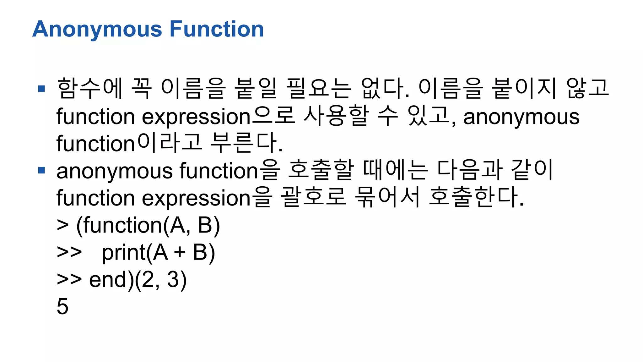  함수에 꼭 이름을 붙일 필요는 없다. 이름을 붙이지 않고
function expression으로 사용할 수 있고, anonymous
function이라고 부른다.
 anonymous function을 호출할 때에는 다음과 같이
function expression을 괄호로 묶어서 호출한다.
> (function(A, B)
>> print(A + B)
>> end)(2, 3)
5
Anonymous Function
 