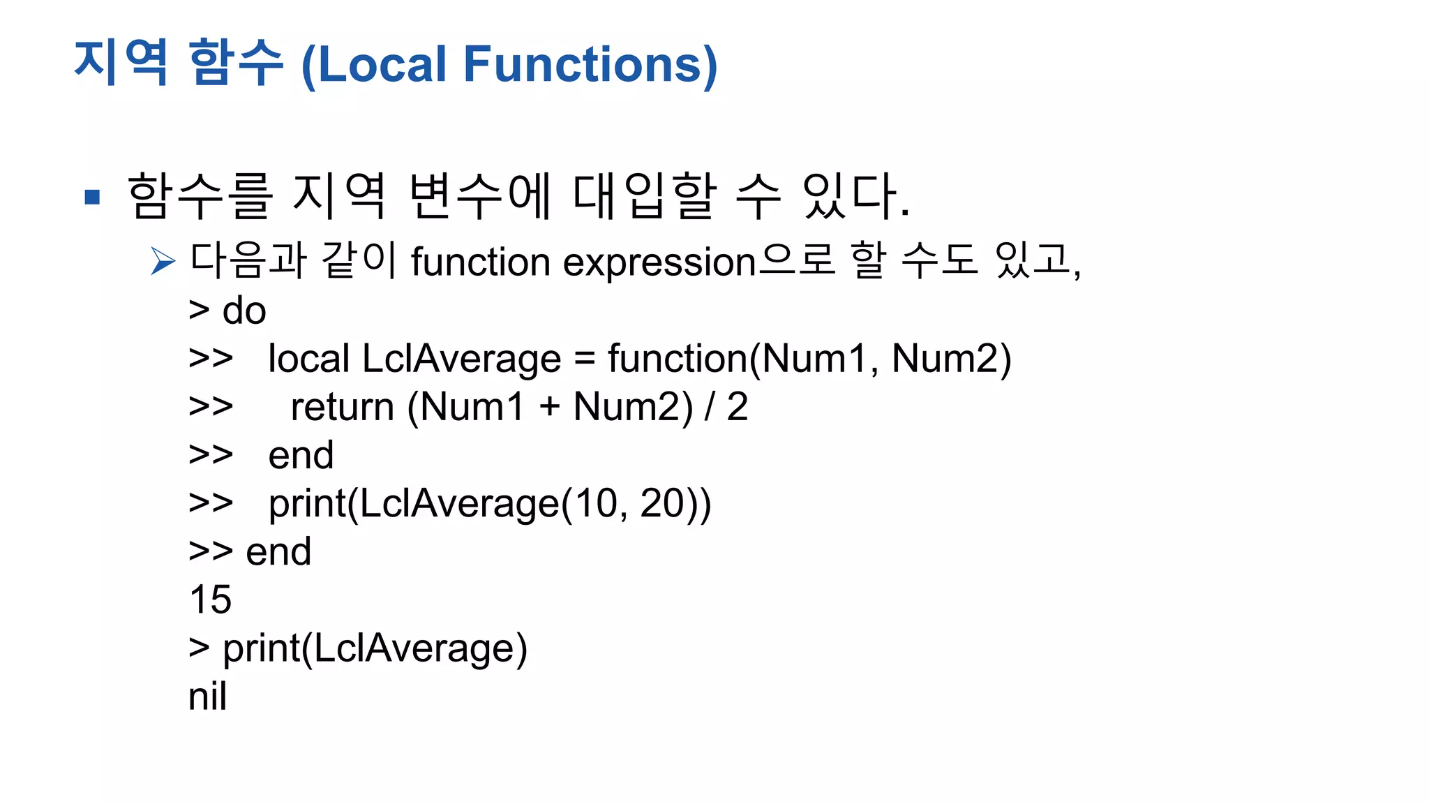  함수를 지역 변수에 대입할 수 있다.
 다음과 같이 function expression으로 할 수도 있고,
> do
>> local LclAverage = function(Num1, Num2)
>> return (Num1 + Num2) / 2
>> end
>> print(LclAverage(10, 20))
>> end
15
> print(LclAverage)
nil
지역 함수 (Local Functions)
 