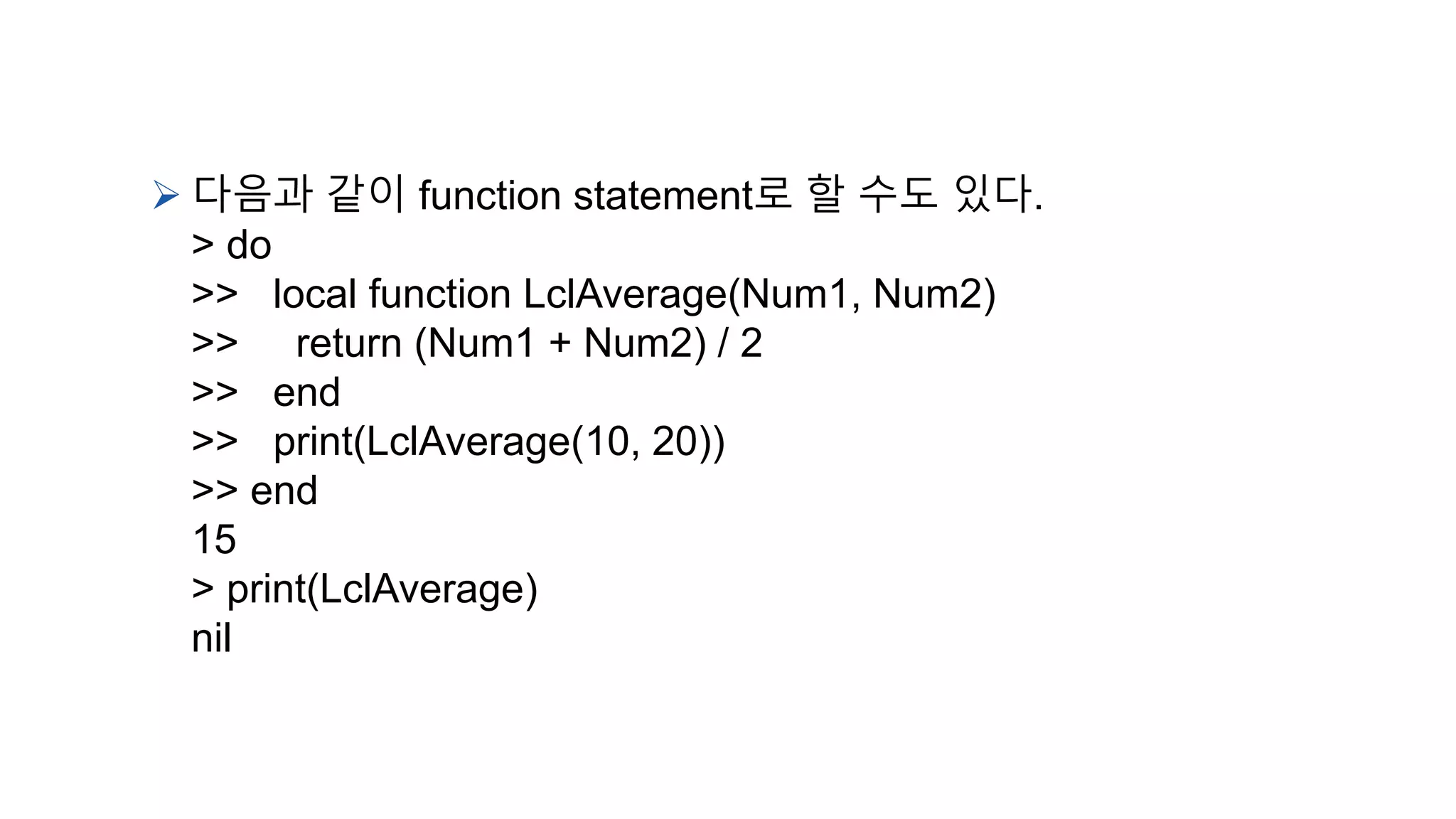  다음과 같이 function statement로 할 수도 있다.
> do
>> local function LclAverage(Num1, Num2)
>> return (Num1 + Num2) / 2
>> end
>> print(LclAverage(10, 20))
>> end
15
> print(LclAverage)
nil
 