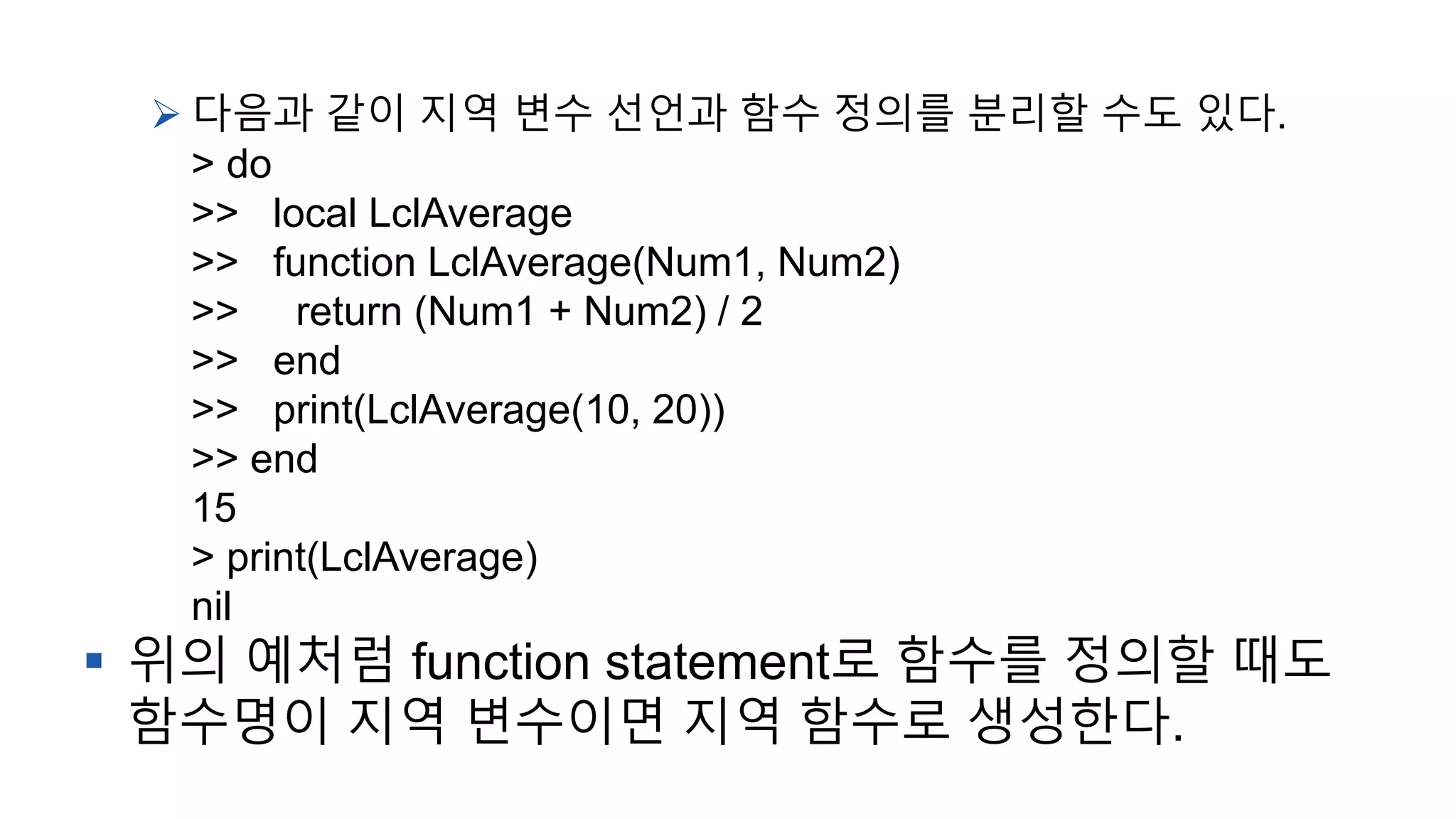  다음과 같이 지역 변수 선언과 함수 정의를 분리할 수도 있다.
> do
>> local LclAverage
>> function LclAverage(Num1, Num2)
>> return (Num1 + Num2) / 2
>> end
>> print(LclAverage(10, 20))
>> end
15
> print(LclAverage)
nil
 위의 예처럼 function statement로 함수를 정의할 때도
함수명이 지역 변수이면 지역 함수로 생성한다.
 