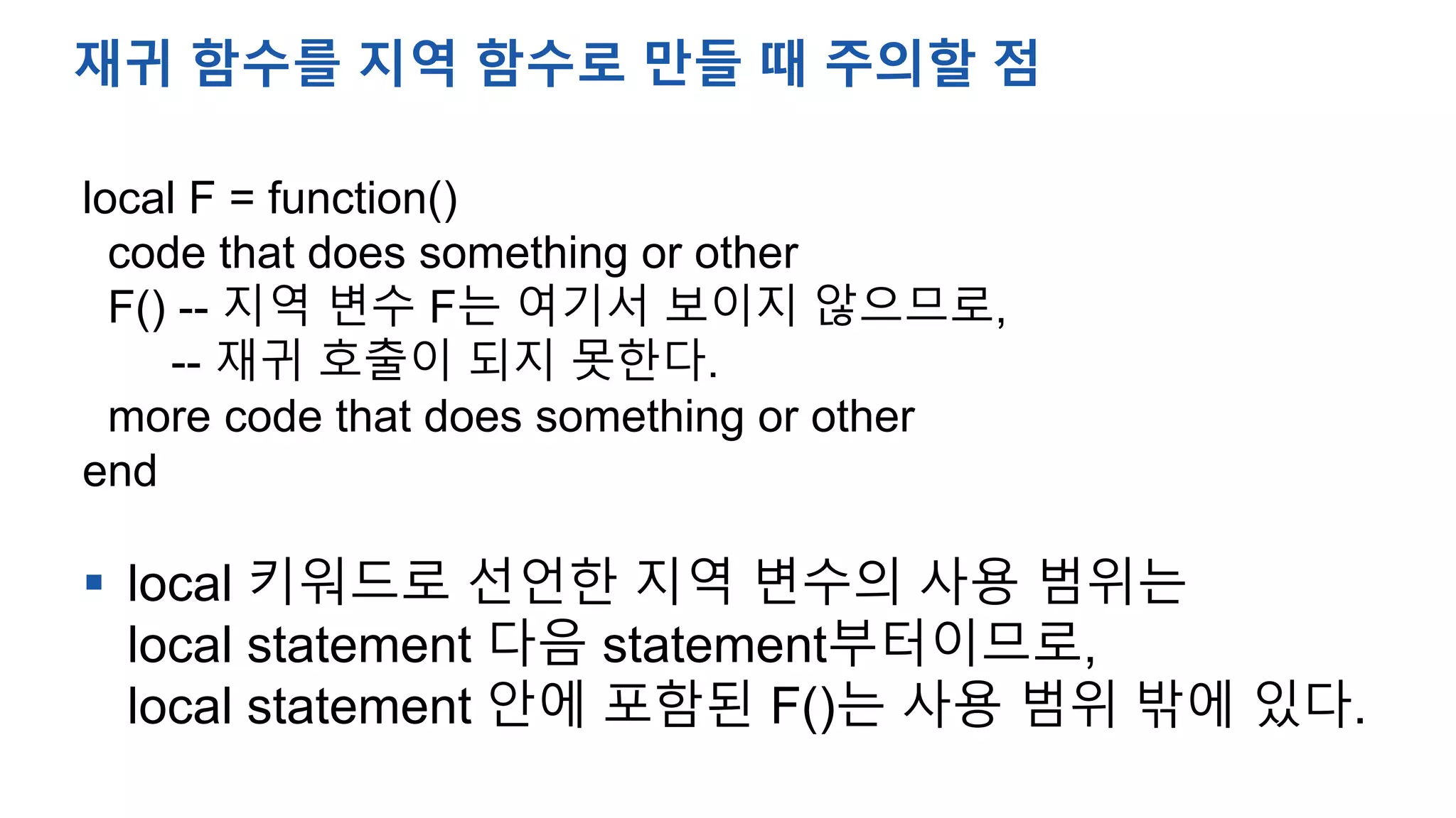 local F = function()
code that does something or other
F() -- 지역 변수 F는 여기서 보이지 않으므로,
-- 재귀 호출이 되지 못한다.
more code that does something or other
end
 local 키워드로 선언한 지역 변수의 사용 범위는
local statement 다음 statement부터이므로,
local statement 안에 포함된 F()는 사용 범위 밖에 있다.
재귀 함수를 지역 함수로 만들 때 주의할 점
 