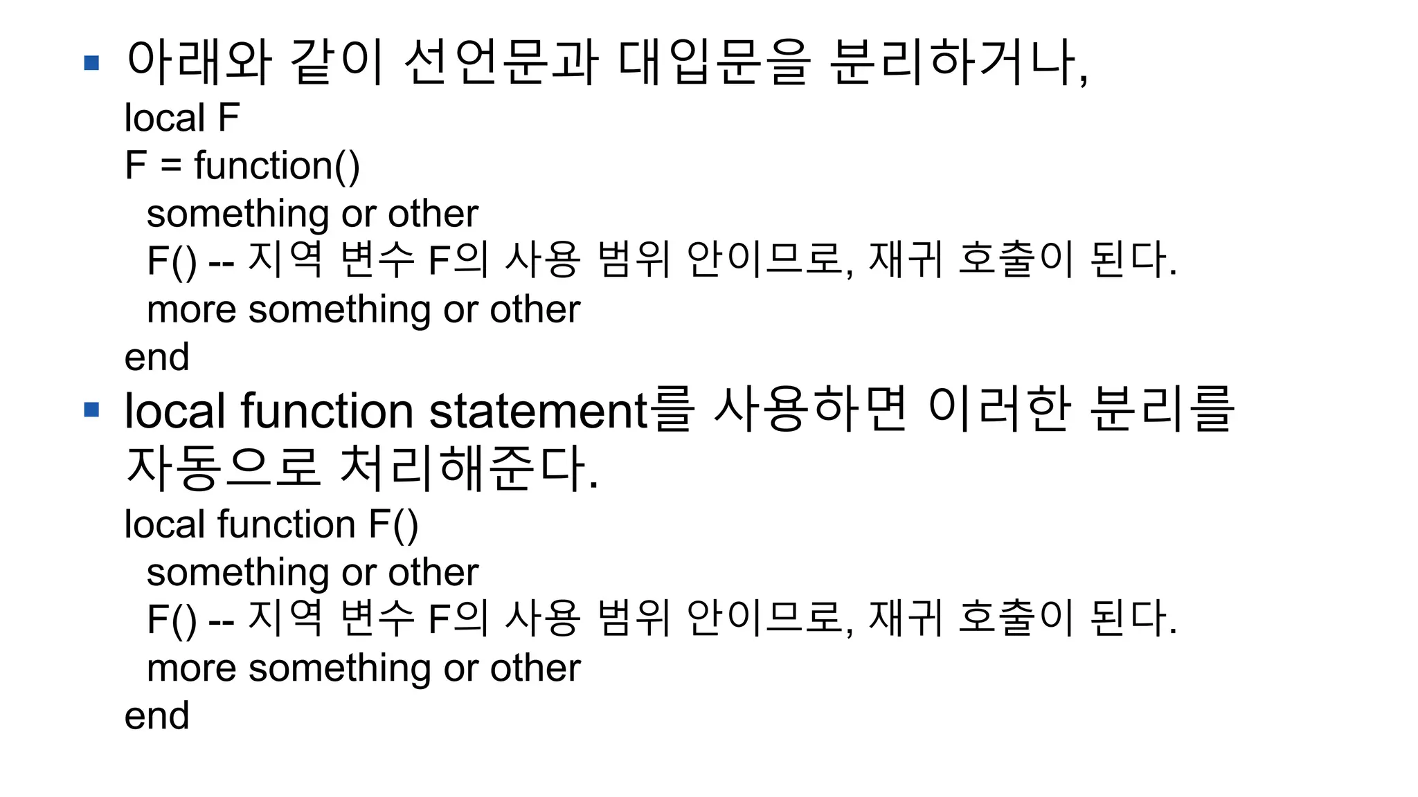  아래와 같이 선언문과 대입문을 분리하거나,
local F
F = function()
something or other
F() -- 지역 변수 F의 사용 범위 안이므로, 재귀 호출이 된다.
more something or other
end
 local function statement를 사용하면 이러한 분리를
자동으로 처리해준다.
local function F()
something or other
F() -- 지역 변수 F의 사용 범위 안이므로, 재귀 호출이 된다.
more something or other
end
 