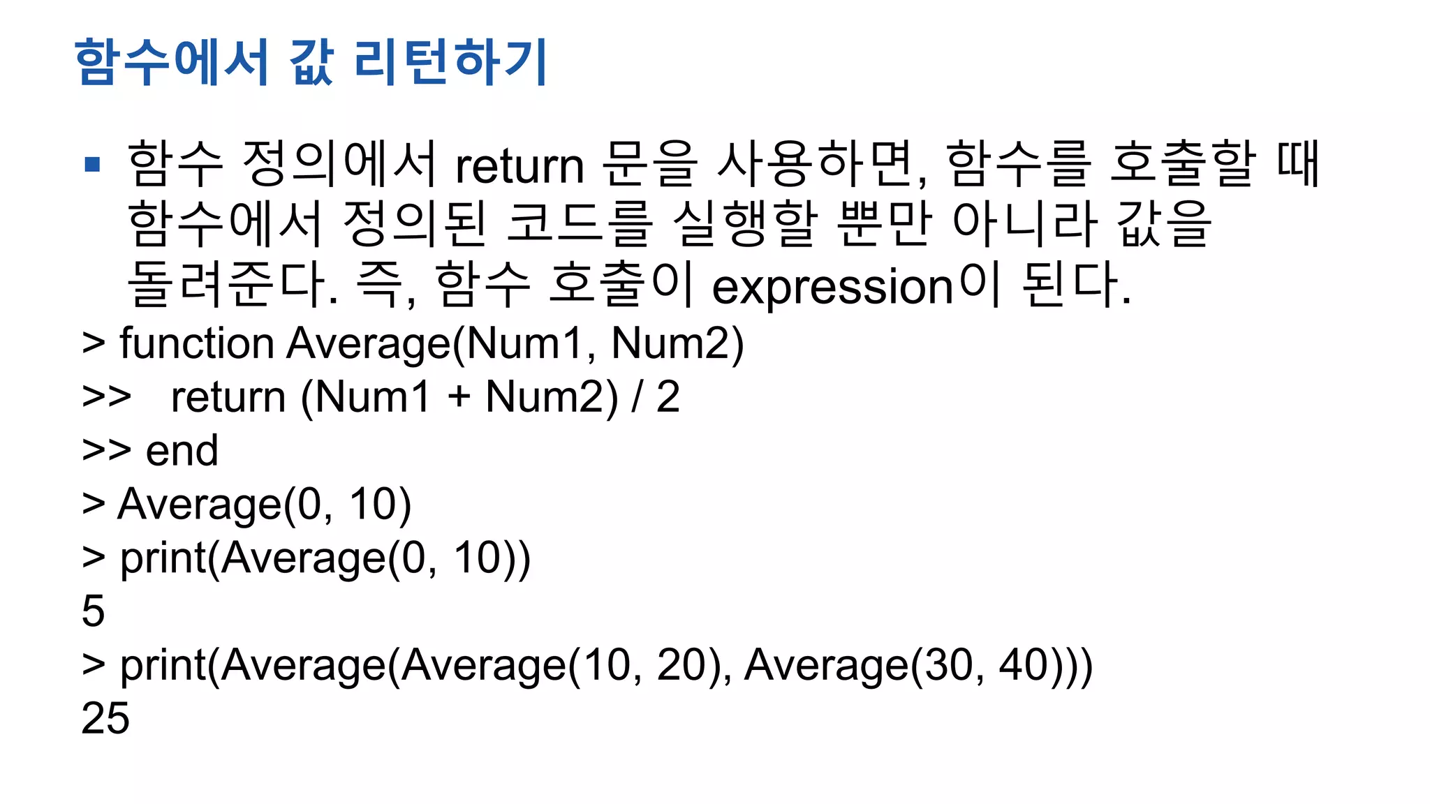  함수 정의에서 return 문을 사용하면, 함수를 호출할 때
함수에서 정의된 코드를 실행할 뿐만 아니라 값을
돌려준다. 즉, 함수 호출이 expression이 된다.
> function Average(Num1, Num2)
>> return (Num1 + Num2) / 2
>> end
> Average(0, 10)
> print(Average(0, 10))
5
> print(Average(Average(10, 20), Average(30, 40)))
25
함수에서 값 리턴하기
 