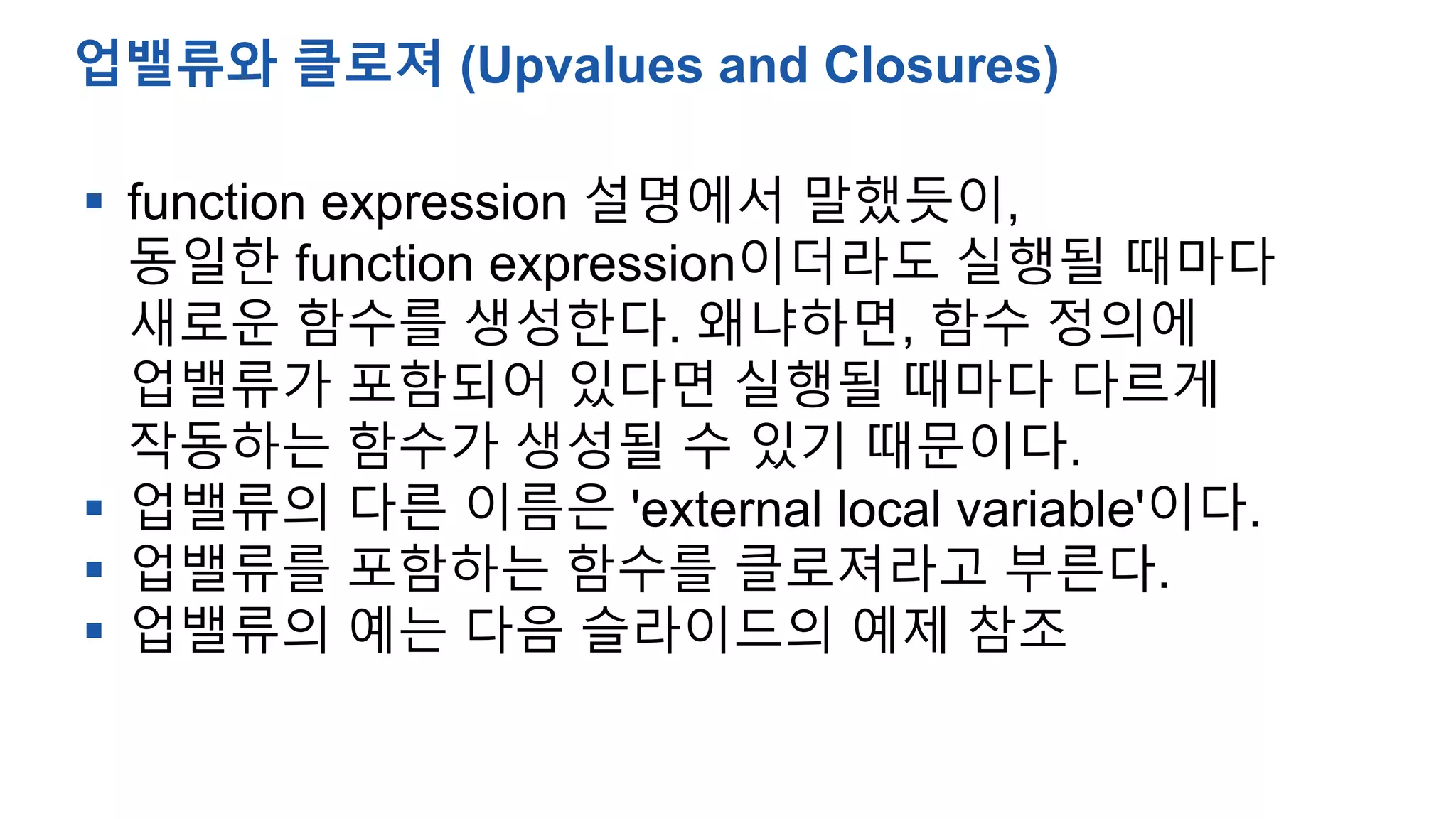  function expression 설명에서 말했듯이,
동일한 function expression이더라도 실행될 때마다
새로운 함수를 생성한다. 왜냐하면, 함수 정의에
업밸류가 포함되어 있다면 실행될 때마다 다르게
작동하는 함수가 생성될 수 있기 때문이다.
 업밸류의 다른 이름은 'external local variable'이다.
 업밸류를 포함하는 함수를 클로져라고 부른다.
 업밸류의 예는 다음 슬라이드의 예제 참조
업밸류와 클로져 (Upvalues and Closures)
 