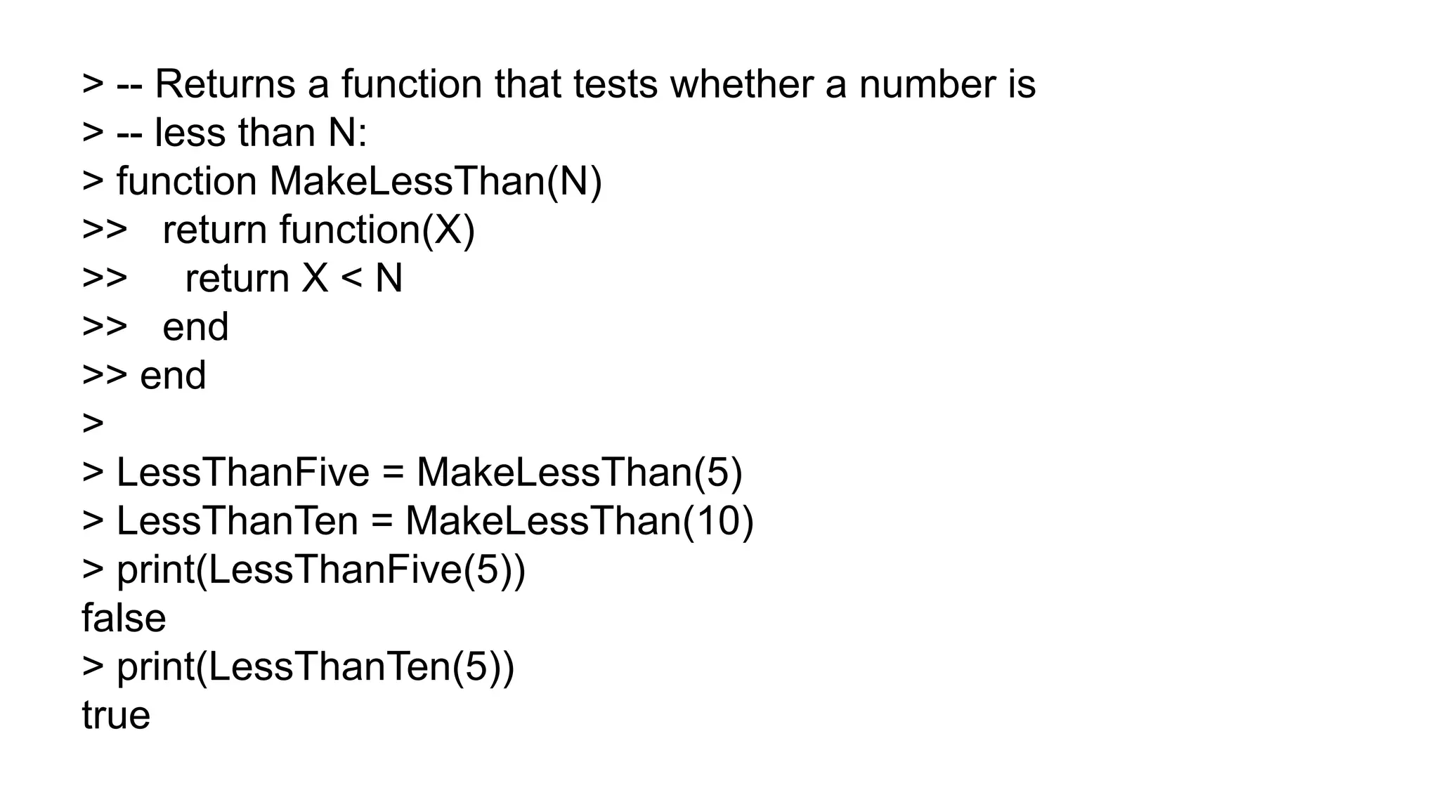 > -- Returns a function that tests whether a number is
> -- less than N:
> function MakeLessThan(N)
>> return function(X)
>> return X < N
>> end
>> end
>
> LessThanFive = MakeLessThan(5)
> LessThanTen = MakeLessThan(10)
> print(LessThanFive(5))
false
> print(LessThanTen(5))
true
 