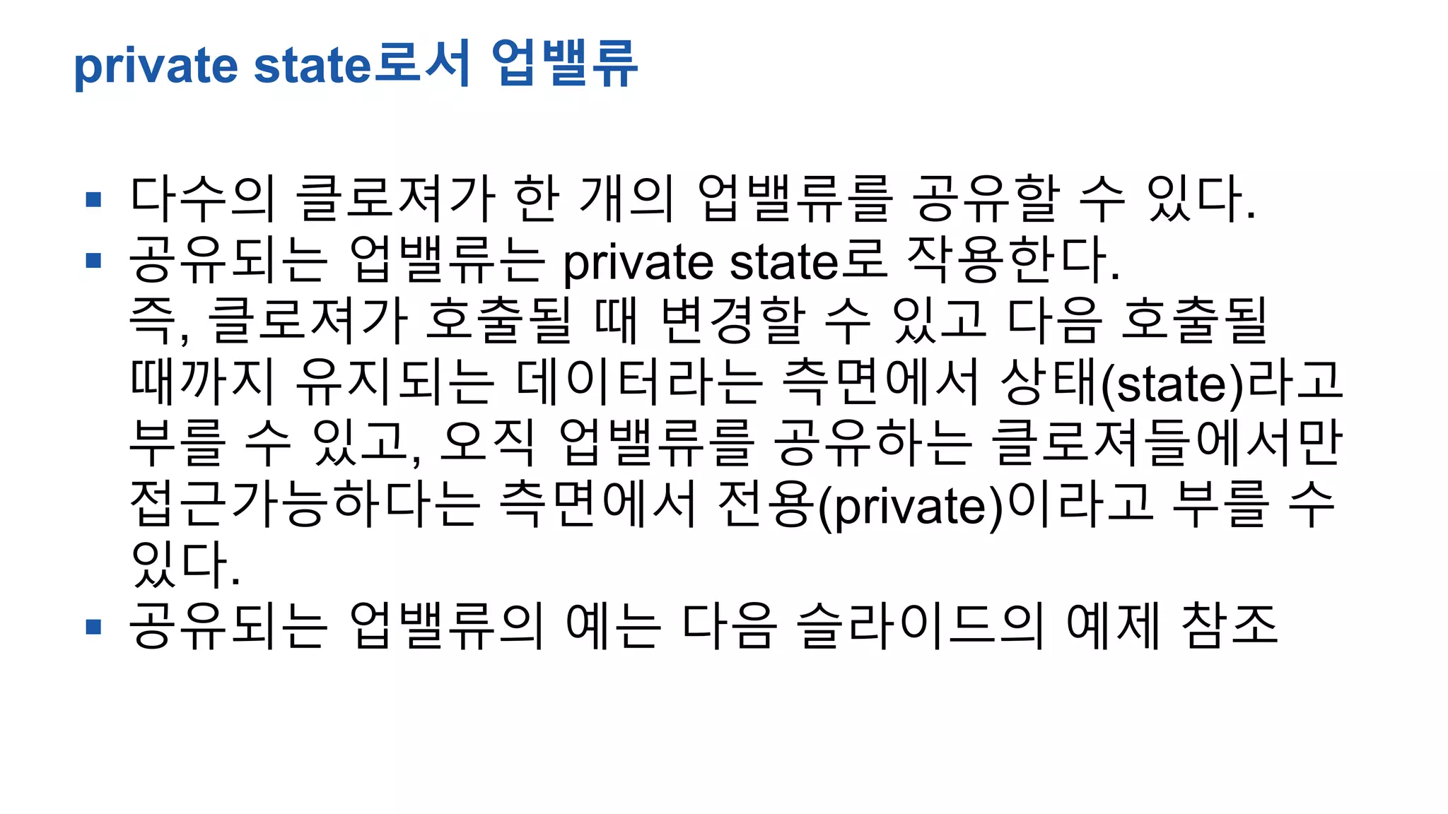  다수의 클로져가 한 개의 업밸류를 공유할 수 있다.
 공유되는 업밸류는 private state로 작용한다.
즉, 클로져가 호출될 때 변경할 수 있고 다음 호출될
때까지 유지되는 데이터라는 측면에서 상태(state)라고
부를 수 있고, 오직 업밸류를 공유하는 클로져들에서만
접근가능하다는 측면에서 전용(private)이라고 부를 수
있다.
 공유되는 업밸류의 예는 다음 슬라이드의 예제 참조
private state로서 업밸류
 