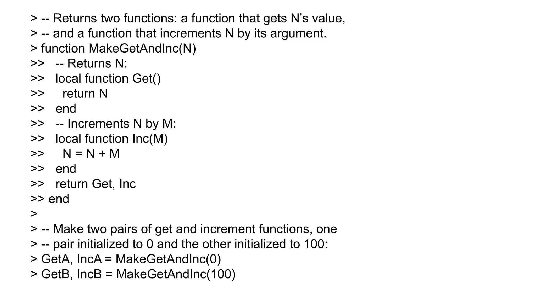 > -- Returns two functions: a function that gets N’s value,
> -- and a function that increments N by its argument.
> function MakeGetAndInc(N)
>> -- Returns N:
>> local function Get()
>> return N
>> end
>> -- Increments N by M:
>> local function Inc(M)
>> N = N + M
>> end
>> return Get, Inc
>> end
>
> -- Make two pairs of get and increment functions, one
> -- pair initialized to 0 and the other initialized to 100:
> GetA, IncA = MakeGetAndInc(0)
> GetB, IncB = MakeGetAndInc(100)
 