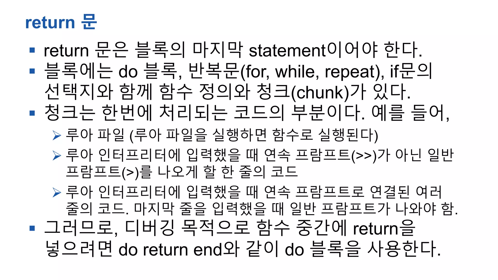  return 문은 블록의 마지막 statement이어야 한다.
 블록에는 do 블록, 반복문(for, while, repeat), if문의
선택지와 함께 함수 정의와 청크(chunk)가 있다.
 청크는 한번에 처리되는 코드의 부분이다. 예를 들어,
 루아 파일 (루아 파일을 실행하면 함수로 실행된다)
 루아 인터프리터에 입력했을 때 연속 프람프트(>>)가 아닌 일반
프람프트(>)를 나오게 할 한 줄의 코드
 루아 인터프리터에 입력했을 때 연속 프람프트로 연결된 여러
줄의 코드. 마지막 줄을 입력했을 때 일반 프람프트가 나와야 함.
 그러므로, 디버깅 목적으로 함수 중간에 return을
넣으려면 do return end와 같이 do 블록을 사용한다.
return 문
 
