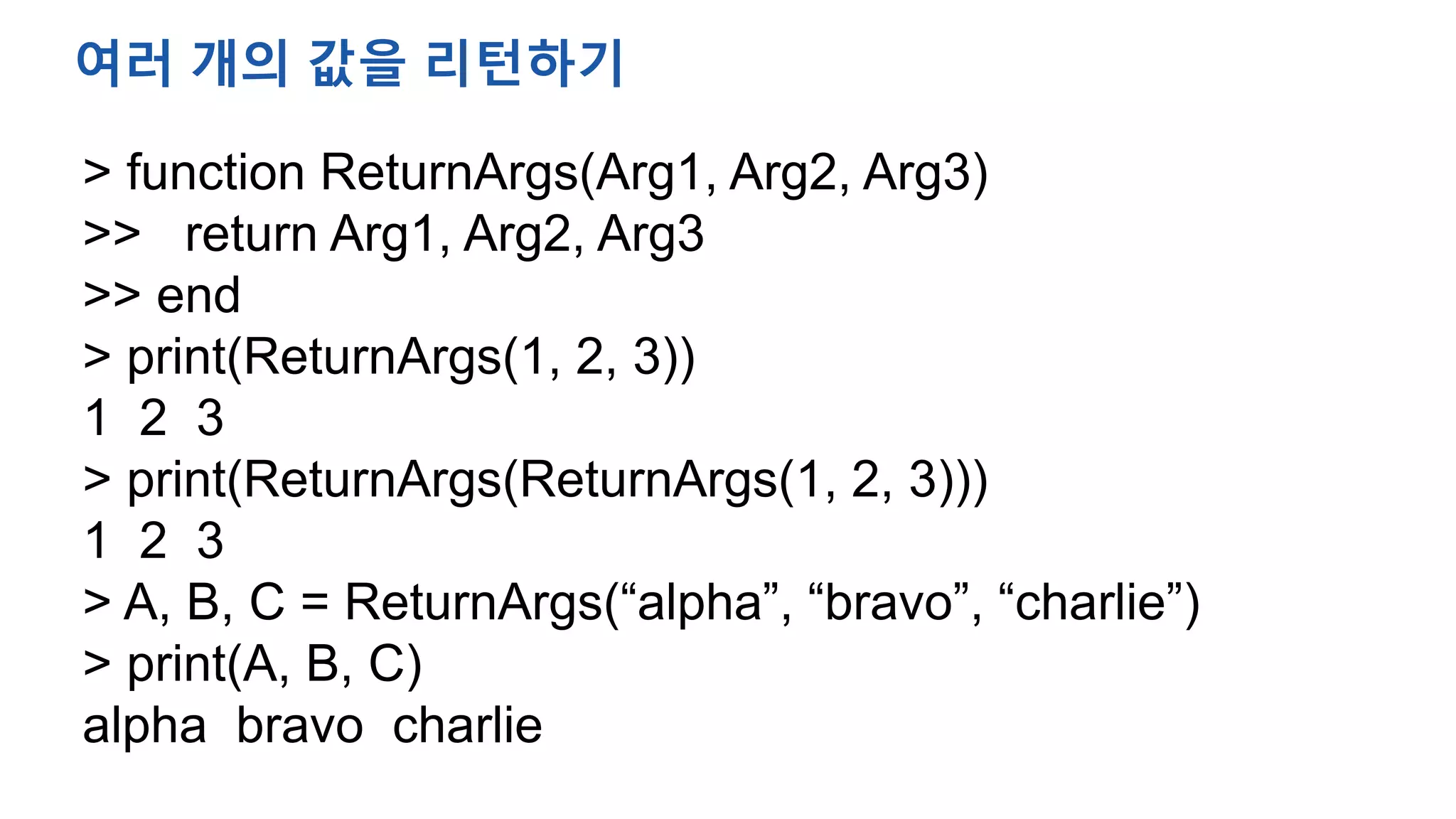 > function ReturnArgs(Arg1, Arg2, Arg3)
>> return Arg1, Arg2, Arg3
>> end
> print(ReturnArgs(1, 2, 3))
1 2 3
> print(ReturnArgs(ReturnArgs(1, 2, 3)))
1 2 3
> A, B, C = ReturnArgs(“alpha”, “bravo”, “charlie”)
> print(A, B, C)
alpha bravo charlie
여러 개의 값을 리턴하기
 