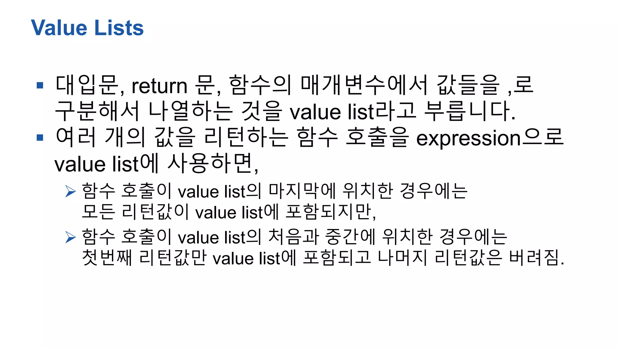  대입문, return 문, 함수의 매개변수에서 값들을 ,로
구분해서 나열하는 것을 value list라고 부릅니다.
 여러 개의 값을 리턴하는 함수 호출을 expression으로
value list에 사용하면,
 함수 호출이 value list의 마지막에 위치한 경우에는
모든 리턴값이 value list에 포함되지만,
 함수 호출이 value list의 처음과 중간에 위치한 경우에는
첫번째 리턴값만 value list에 포함되고 나머지 리턴값은 버려짐.
Value Lists
 