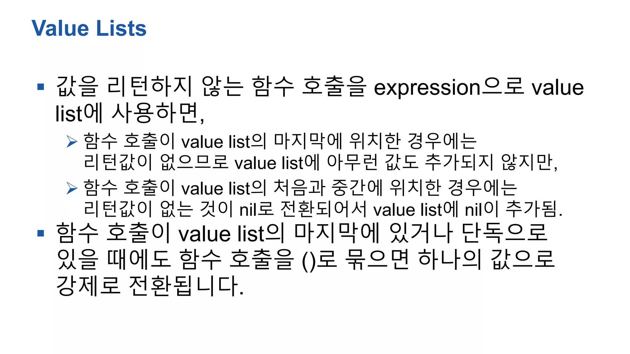  값을 리턴하지 않는 함수 호출을 expression으로 value
list에 사용하면,
 함수 호출이 value list의 마지막에 위치한 경우에는
리턴값이 없으므로 value list에 아무런 값도 추가되지 않지만,
 함수 호출이 value list의 처음과 중간에 위치한 경우에는
리턴값이 없는 것이 nil로 전환되어서 value list에 nil이 추가됨.
 함수 호출이 value list의 마지막에 있거나 단독으로
있을 때에도 함수 호출을 ()로 묶으면 하나의 값으로
강제로 전환됩니다.
Value Lists
 