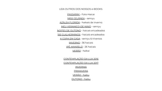 LEIA OUTROS DOS NOSSOS e-BOOKS:
PASSARIM – Foto-Haicai
MISS CELÂNEA – senryu
AZÁLEA FLORIDA - haikais de inverno
MEU VERANICO-DE-MAIO – senryu
NOITES DE OUTONO - haicais encadeados
100 GUILHERMINOS - haicais encadeados
A COPA EM CASA - senryu & triversos
INVERNO - 36 haicais
IPÊ-AMARELO - 26 haicais
VERÃO - haikai
CONTEMPLAÇÃO DA LUA 2016
CONTEMPLAÇÃO DA LUA 2017
INVERNIA
PRIMAVERA
VERÃO - haiku
OUTONO - haiku
 