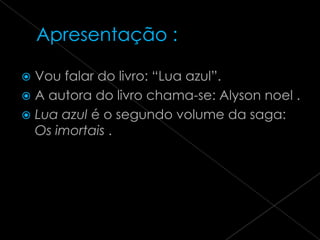  Vou falar do livro: “Lua azul”.
 A autora do livro chama-se: Alyson noel .
 Lua azul é o segundo volume da saga:
  Os imortais .
 