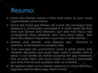    Neste livro Damen ensina a Ever tudo sobre as suas novas
    capacidades como imortal.
   Numa das lições que Damen dá a Ever não consegue fazer
    aparecer o portal para summerland. A partir desse dia Ever
    nota que Damen está diferente, que está mais fraco, não
    conseguindo fazer aparecer nem uma única túlipa, tem
    dores de cabeça frequentes, o que não é nada normal…
   Damen está doente, uma doença que              ameaça a
    memória, a identidade e a própria vida.
    Ever descobre em summerland como o pode salvar, mas
    também descobre que pode fazer voltar o tempo atrás e
    salvar a sua família do terrível acidente em que morreram.
    Mas só pode fazer uma única coisa: ou salva o namorado
    que ama mais do que a própria vida ou a família…
   Se querem saber como Damen adoeceu e como termina o
    segundo volume desta saga, leiam o livro!
 