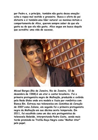 por Pedro e, a princípio, também não gosta dessa emoção:
acha o rapaz mal vestido e grosseiro. Busca o afeto do pai
distante e é também uma líder natural: as meninas imitam o
comportamento de Alice, querem sempre saber do que ela
gosta ou do que ela não gosta. Alice segue em busca daquilo
que acredita: uma vida de sucesso.
Micael Borges (Rio de Janeiro, Rio de Janeiro, 12 de
dezembro de 1988) é um ator e cantor brasileiro. Foi o
primeiro protagonista negro de Malhação, produzida e exibida
pela Rede Globo onde era modelo e fazia par romântico com
Bianca Bin. Estreou nas telenovelas em Caminhos do Coração
de 2007 como Juliano, em seguida foi o primeiro protagonista
negro da Malhação em sua décima sexta temporada. Em
2011, foi escolhido como um dos seis protagonistas da
telenovela Rebelde, interpretando Pedro Costa, sendo mais
tarde premiado no Troféu Raça Negra como "Melhor Ator"
pelo papel.
 
