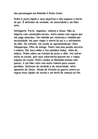 Seu personagem em Rebelde é Pedro Costa.
Pedro é muito ligado a seus objetivos e não esquece a morte
do pai. É defensor da verdade, da sinceridade e um líder
nato.
Inteligente. Forte, impulsivo, valente e tenaz. Não se
importa com convenções sociais, muito menos com regras que
ele julga absurdas. Um rebelde por natureza e também por
necessidade: ele quer vingar a morte do pai e o sofrimento
da mãe. No entanto, ele acaba se apaixonando por Alice
Albuquerque, filha do inimigo. Pedro tem uma paixão secreta:
a música. Ele toca violão e faz melodias lindas. Além da
música, Pedro adora um futebol de praia e vôlei. Vai sofrer
muito na escola, pois seus adversários querem ver o rapaz
expulso da escola. Pedro conduz os Rebeldes mesmo sem
querer, é um líder nato com muito talento para causas
perdidas. Defensor da verdade e da sinceridade, sério
oponente de Jonas. Aliado de Vicente na guerra contra as
regras mais rígidas da escola e um herói do começo ao fim.
 