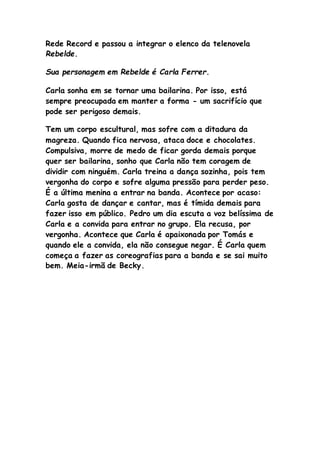 Rede Record e passou a integrar o elenco da telenovela
Rebelde.
Sua personagem em Rebelde é Carla Ferrer.
Carla sonha em se tornar uma bailarina. Por isso, está
sempre preocupada em manter a forma - um sacrifício que
pode ser perigoso demais.
Tem um corpo escultural, mas sofre com a ditadura da
magreza. Quando fica nervosa, ataca doce e chocolates.
Compulsiva, morre de medo de ficar gorda demais porque
quer ser bailarina, sonho que Carla não tem coragem de
dividir com ninguém. Carla treina a dança sozinha, pois tem
vergonha do corpo e sofre alguma pressão para perder peso.
É a última menina a entrar na banda. Acontece por acaso:
Carla gosta de dançar e cantar, mas é tímida demais para
fazer isso em público. Pedro um dia escuta a voz belíssima de
Carla e a convida para entrar no grupo. Ela recusa, por
vergonha. Acontece que Carla é apaixonada por Tomás e
quando ele a convida, ela não consegue negar. É Carla quem
começa a fazer as coreografias para a banda e se sai muito
bem. Meia-irmã de Becky.
 