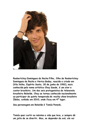 Roobertchay Domingues da Rocha Filho, filho de Roobertchay
Domingues da Rocha e Herica Godoy, nascido e criado em
(Vila Velha, Espírito Santo, 30 de junho de 1992), mais
conhecido pelo nome artístico Chay Suede, é um ator e
cantor brasileiro. Um dos seis protagonistas da telenovela
brasileira Rebelde, Chay se tornou conhecido nacionalmente
ao participar da quinta temporada do reality show brasileiro
Ídolos, exibida em 2010, onde ficou em 4º lugar.
Seu personagem em Rebelde é Tomás Penedo.
Tomás quer curtir ao máximo a vida que leva, e sempre dá
um jeito de se divertir. Mas, se depender da avó, ele vai
 