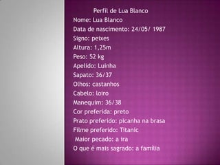 Perfil de Lua Blanco
Nome: Lua Blanco
Data de nascimento: 24/05/ 1987
Signo: peixes
Altura: 1,25m
Peso: 52 kg
Apelido: Luinha
Sapato: 36/37
Olhos: castanhos
Cabelo: loiro
Manequim: 36/38
Cor preferida: preto
Prato preferido: picanha na brasa
Filme preferido: Titanic
 Maior pecado: a ira
O que é mais sagrado: a família
 