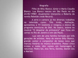 Biografia
        Filha de Billy Blanco Júnior e Maria Claudia
Blanco. Lua Blanco nasceu em São Paulo no dia
24/05/19987. Atualmente interpreta a Roberta da
novela Rebelde (rede Record).
        A atriz e cantora já fez diversos trabalhos
na televisão como: Três irmãs, Malhação,
apresentou a TV Globinho e integrou o elenco do
programa Aventuras do Didi. No teatro, esteve no
musical “O despetar da primavera” que ficou em
cartaz no Rio de Janeiro e em são Paulo.
         Lua vem de uma família formada por três
gerações de artistas. Neta do eterno Billy Blanco,
grande cantor e compositor de bossa nova que
marcou história na música brasileira. Possui cinco
irmãos e todos têm nomes em homenagem à
natureza: Pedro Sol, Ana Terra, Estrela, Daniel Céu
e Marisol.
 