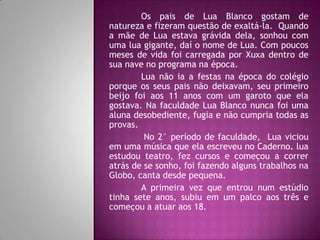Os pais de Lua Blanco gostam de
natureza e fizeram questão de exaltá-la. Quando
a mãe de Lua estava grávida dela, sonhou com
uma lua gigante, daí o nome de Lua. Com poucos
meses de vida foi carregada por Xuxa dentro de
sua nave no programa na época.
        Lua não ia a festas na época do colégio
porque os seus pais não deixavam, seu primeiro
beijo foi aos 11 anos com um garoto que ela
gostava. Na faculdade Lua Blanco nunca foi uma
aluna desobediente, fugia e não cumpria todas as
provas.
         No 2° período de faculdade, Lua viciou
em uma música que ela escreveu no Caderno. lua
estudou teatro, fez cursos e começou a correr
atrás de se sonho, foi fazendo alguns trabalhos na
Globo, canta desde pequena.
        A primeira vez que entrou num estúdio
tinha sete anos, subiu em um palco aos três e
começou a atuar aos 18.
 