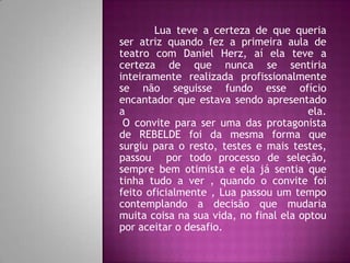 Lua teve a certeza de que queria
ser atriz quando fez a primeira aula de
teatro com Daniel Herz, aí ela teve a
certeza de que nunca se sentiria
inteiramente realizada profissionalmente
se não seguisse fundo esse ofício
encantador que estava sendo apresentado
a                                       ela.
 O convite para ser uma das protagonista
de REBELDE foi da mesma forma que
surgiu para o resto, testes e mais testes,
passou por todo processo de seleção,
sempre bem otimista e ela já sentia que
tinha tudo a ver , quando o convite foi
feito oficialmente , Lua passou um tempo
contemplando a decisão que mudaria
muita coisa na sua vida, no final ela optou
por aceitar o desafio.
 