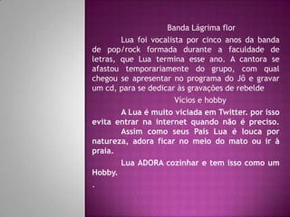 Banda Lágrima flor
        Lua foi vocalista por cinco anos da banda
de pop/rock formada durante a faculdade de
letras, que Lua termina esse ano. A cantora se
afastou temporariamente do grupo, com qual
chegou se apresentar no programa do Jô e gravar
um cd, para se dedicar às gravações de rebelde
                       Vícios e hobby
        A Lua é muito viciada em Twitter. por isso
evita entrar na internet quando não é preciso.
        Assim como seus Pais Lua é louca por
natureza, adora ficar no meio do mato ou ir à
praia.
        Lua ADORA cozinhar e tem isso como um
Hobby.
.
 