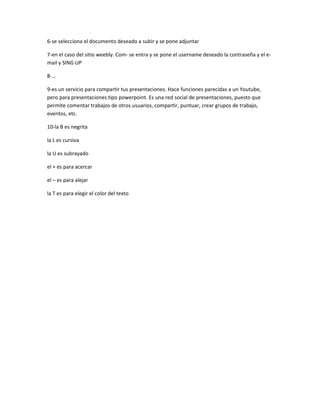 6-se selecciona el documento deseado a subir y se pone adjuntar

7-en el caso del sitio weebly. Com- se entra y se pone el username deseado la contraseña y el e-
mail y SING UP

8-…

9-es un servicio para compartir tus presentaciones. Hace funciones parecidas a un Youtube,
pero para presentaciones tipo powerpoint. Es una red social de presentaciones, puesto que
permite comentar trabajos de otros usuarios, compartir, puntuar, crear grupos de trabajo,
eventos, etc.

10-la B es negrita

la L es cursiva

la U es subrayado

el + es para acercar

el – es para alejar

la T es para elegir el color del texto
 
