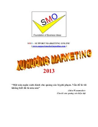SMO – SUPPORT MARKETING ONLINE
               ( www.supportmarketingonline.com )




                           2013

“Một nửa ngân sách dành cho quảng cáo bị phí phạm. Vấn đề là tôi
không biết đó là nửa nào”
                                                -John Wanamaker-
                                      Cha đẻ của quảng cáo hiện đại
 
