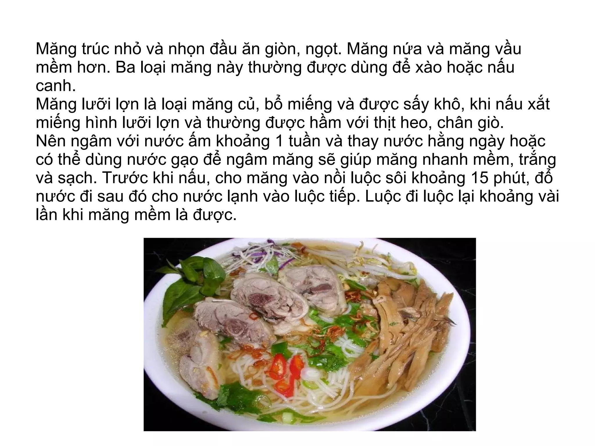 Măng trúc nhỏ và nhọn đầu ăn giòn, ngọt. Măng nứa và măng vầu mềm hơn. Ba loại măng này thường được dùng để xào hoặc nấu canh. Măng lưỡi lợn là loại măng củ, bổ miếng và được sấy khô, khi nấu xắt miếng hình lưỡi lợn và thường được hầm với thịt heo, chân giò.  Nên ngâm với nước ấm khoảng 1 tuần và thay nước hằng ngày hoặc có thể dùng nước gạo để ngâm măng sẽ giúp măng nhanh mềm, trắng và sạch. Trước khi nấu, cho măng vào nồi luộc sôi khoảng 15 phút, đổ nước đi sau đó cho nước lạnh vào luộc tiếp. Luộc đi luộc lại khoảng vài lần khi măng mềm là được. 