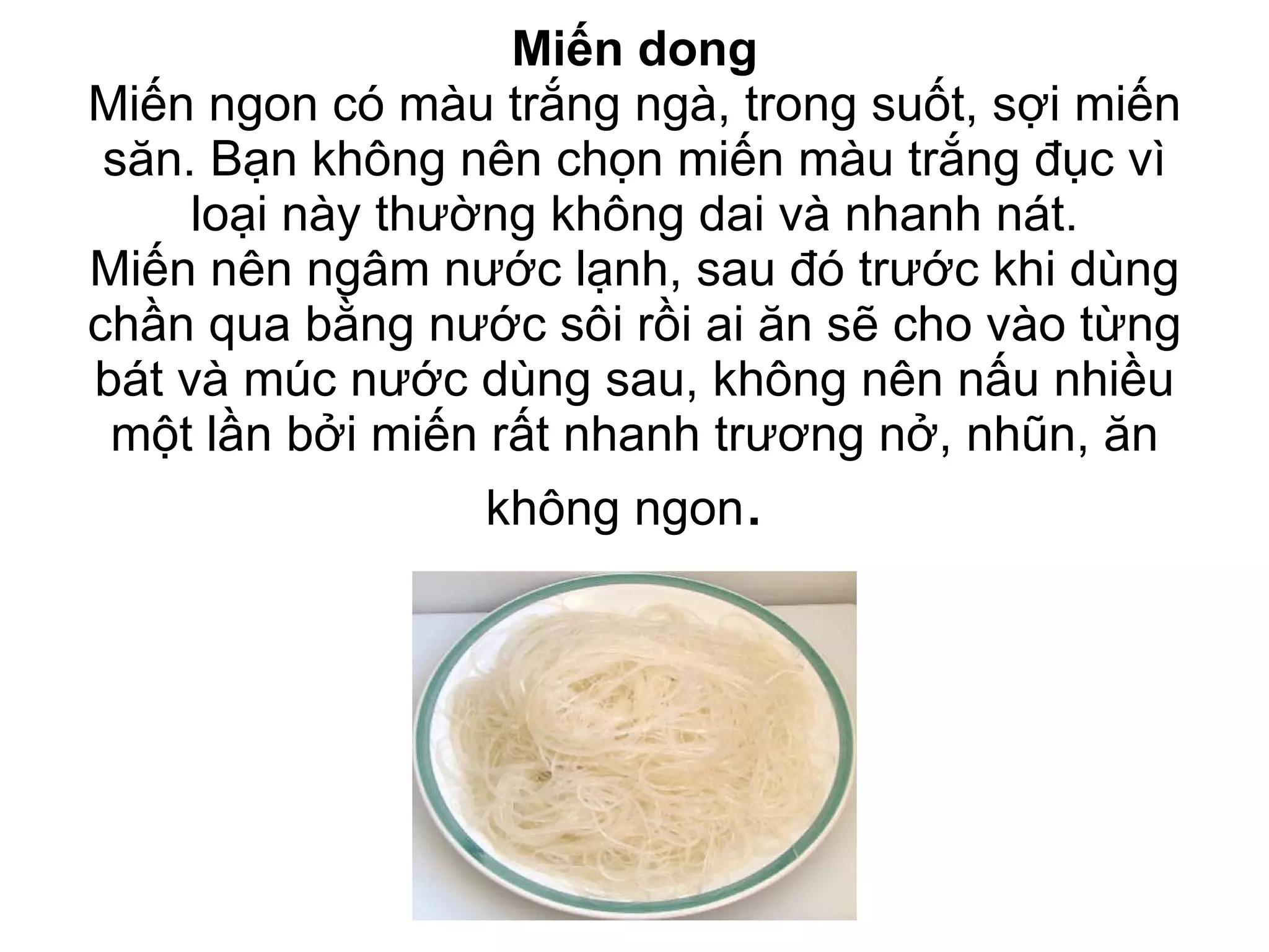 Miến dong Miến ngon có màu trắng ngà, trong suốt, sợi miến săn. Bạn không nên chọn miến màu trắng đục vì loại này thường không dai và nhanh nát. Miến nên ngâm nước lạnh, sau đó trước khi dùng chần qua bằng nước sôi rồi ai ăn sẽ cho vào từng bát và múc nước dùng sau, không nên nấu nhiều một lần bởi miến rất nhanh trương nở, nhũn, ăn không ngon .  
