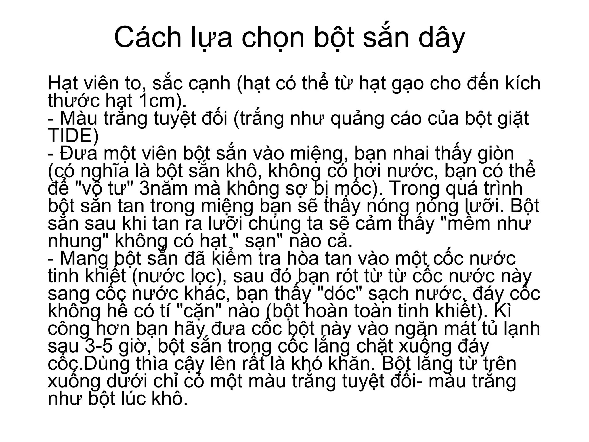 Cách lựa chọn bột sắn dây Hạt viên to, sắc cạnh (hạt có thể từ hạt gạo cho đến kích thước hạt 1cm). - Màu trắng tuyệt đối (trắng như quảng cáo của bột giặt TIDE)  - Đưa một viên bột sắn vào miệng, bạn nhai thấy giòn (có nghĩa là bột sắn khô, không có hơi nước, bạn có thể để "vô tư" 3năm mà không sợ bị mốc). Trong quá trình bột sắn tan trong miệng bạn sẽ thấy nóng nóng lưỡi. Bột sắn sau khi tan ra lưỡi chúng ta sẽ cảm thấy "mềm như nhung" không có hạt " sạn" nào cả.  - Mang bột sắn đã kiểm tra hòa tan vào một cốc nước tinh khiết (nước lọc), sau đó bạn rót từ từ cốc nước này sang cốc nước khác, bạn thấy "dóc" sạch nước, đáy cốc không hề có tí "cặn" nào (bột hoàn toàn tinh khiết). Kì công hơn bạn hãy đưa cốc bột này vào ngăn mát tủ lạnh sau 3-5 giờ, bột sắn trong cốc lắng chặt xuống đáy cốc.Dùng thìa cậy lên rất là khó khăn. Bột lắng từ trên xuống dưới chỉ có một màu trắng tuyệt đối- màu trắng như bột lúc khô. 