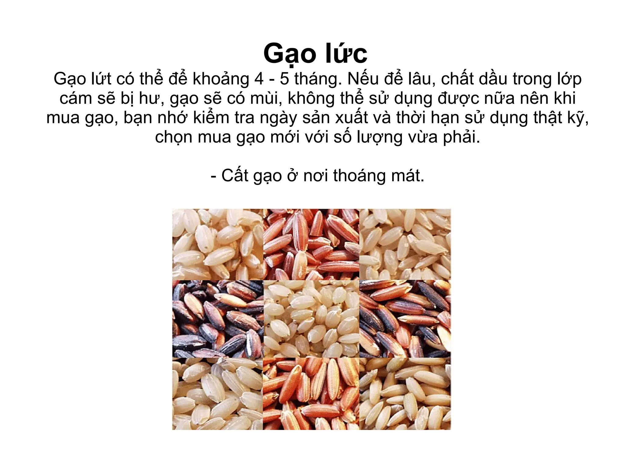 Gạo lức   Gạo lứt có thể để khoảng 4 - 5 tháng. Nếu để lâu, chất dầu trong lớp cám sẽ bị hư, gạo sẽ có mùi, không thể sử dụng được nữa nên khi mua gạo, bạn nhớ kiểm tra ngày sản xuất và thời hạn sử dụng thật kỹ, chọn mua gạo mới với số lượng vừa phải. - Cất gạo ở nơi thoáng mát. 