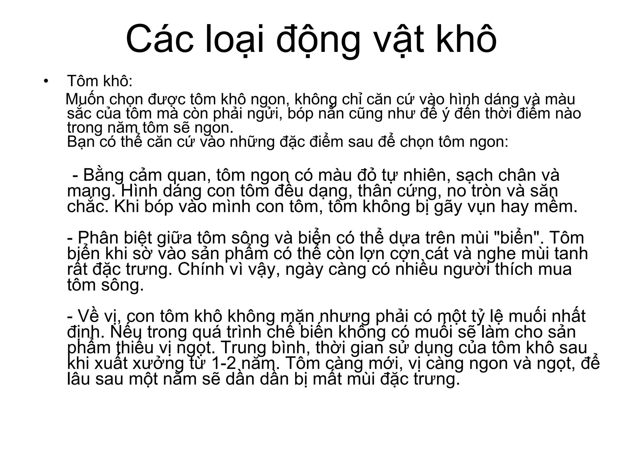 Các loại động vật khô Tôm khô: Muốn chọn được tôm khô ngon, không chỉ căn cứ vào hình dáng và màu sắc của tôm mà còn phải ngửi, bóp nắn cũng như để ý đến thời điểm nào trong năm tôm sẽ ngon. Bạn có thể căn cứ vào những đặc điểm sau để chọn tôm ngon: - Bằng cảm quan, tôm ngon có màu đỏ tự nhiên, sạch chân và mang. Hình dáng con tôm đều dạng, thân cứng, no tròn và săn chắc. Khi bóp vào mình con tôm, tôm không bị gãy vụn hay mềm. - Phân biệt giữa tôm sông và biển có thể dựa trên mùi "biển". Tôm biển khi sờ vào sản phẩm có thể còn lợn cợn cát và nghe mùi tanh rất đặc trưng. Chính vì vậy, ngày càng có nhiều người thích mua tôm sông. - Về vị, con tôm khô không mặn nhưng phải có một tỷ lệ muối nhất định. Nếu trong quá trình chế biến không có muối sẽ làm cho sản phẩm thiếu vị ngọt. Trung bình, thời gian sử dụng của tôm khô sau khi xuất xưởng từ 1-2 năm. Tôm càng mới, vị càng ngon và ngọt, để lâu sau một năm sẽ dần dần bị mất mùi đặc trưng. 