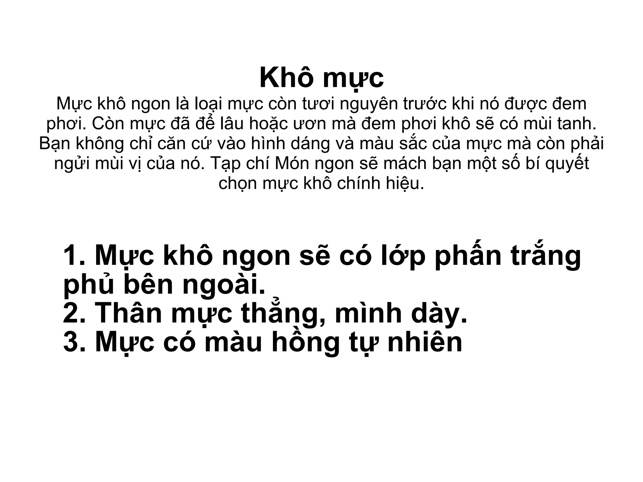 Khô mực Mực khô ngon là loại mực còn tươi nguyên   trước khi nó được đem phơi. Còn mực đã để lâu hoặc ươn mà đem phơi khô sẽ có mùi tanh. Bạn không chỉ căn cứ vào hình dáng và màu sắc của mực mà còn phải ngửi mùi vị của nó. Tạp chí Món ngon sẽ mách bạn một số bí quyết chọn mực khô chính hiệu. 1. Mực khô ngon sẽ có lớp phấn trắng phủ bên ngoài. 2. Thân mực thẳng, mình dày. 3. Mực có màu hồng tự nhiên 