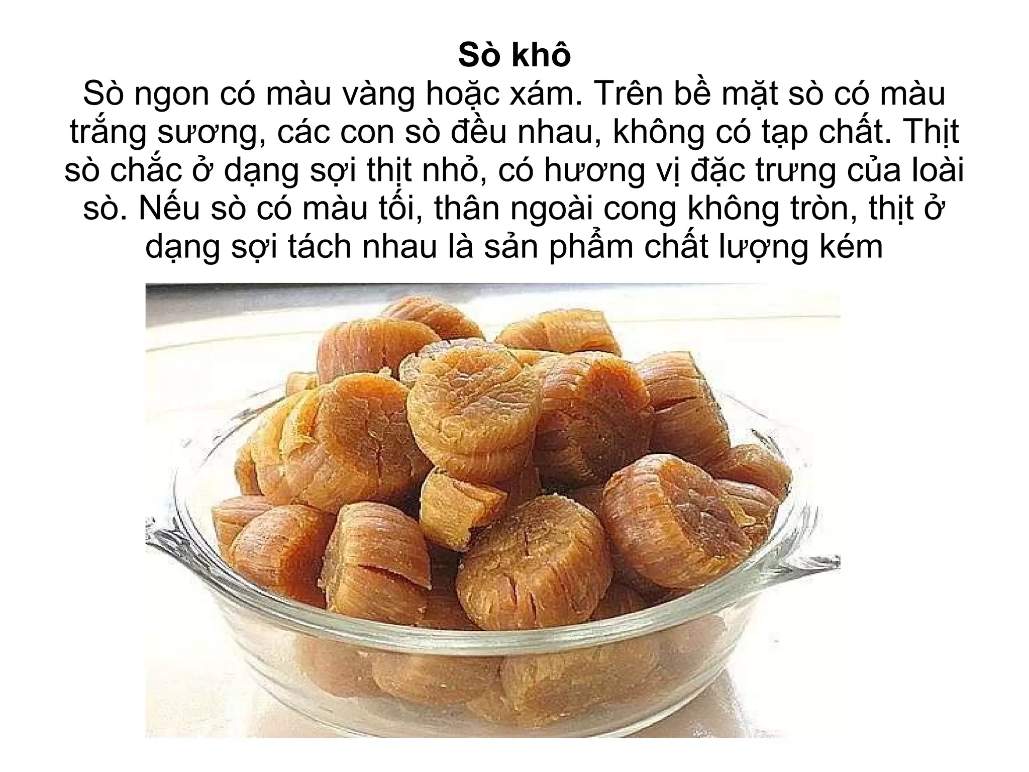 Sò khô Sò ngon có màu vàng hoặc xám. Trên bề mặt sò có màu trắng sương, các con sò đều nhau, không có tạp chất. Thịt sò chắc ở dạng sợi thịt nhỏ, có hương vị đặc trưng của loài sò. Nếu sò có màu tối, thân ngoài cong không tròn, thịt ở dạng sợi tách nhau là sản phẩm chất lượng kém 