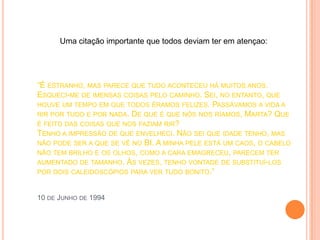 Uma citação importante que todos deviam ter em atençao:




“É ESTRANHO, MAS PARECE QUE TUDO ACONTECEU HÁ MUITOS ANOS.
ESQUECI-ME DE IMENSAS COISAS PELO CAMINHO. SEI, NO ENTANTO, QUE
HOUVE UM TEMPO EM QUE TODOS ÉRAMOS FELIZES. PASSÁVAMOS A VIDA A
RIR POR TUDO E POR NADA. DE QUE É QUE NÓS NOS RÍAMOS, MARTA? QUE
É FEITO DAS COISAS QUE NOS FAZIAM RIR?
TENHO A IMPRESSÃO DE QUE ENVELHECI. NÃO SEI QUE IDADE TENHO, MAS
NÃO PODE SER A QUE SE VÊ NO BI. A MINHA PELE ESTÁ UM CAOS, O CABELO
NÃO TEM BRILHO E OS OLHOS, COMO A CARA EMAGRECEU, PARECEM TER
AUMENTADO DE TAMANHO. ÀS VEZES, TENHO VONTADE DE SUBSTITUÍ-LOS
POR DOIS CALEIDOSCÓPIOS PARA VER TUDO BONITO.”



10 DE JUNHO DE 1994
 