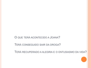 O QUE TERÁ ACONTECIDO A JOANA?

TERÁ CONSEGUIDO SAIR DA DROGA?

TERÁ RECUPERADO A ALEGRIA E O ENTUSIASMO DA VIDA?
 