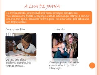 A LUA DE JOANA
Na minha opinião, acho incrível uma pessoa conseguir estragar a sua
vida, apenas numa fracção de segundo, quando sabemos que estamos a cometer
um erro, mas como Joana disse no livro, passa-nos uma “coisa” pela cabeça que
nos diz para o fazer.

Como passar disto:                        … para isto:




Ou seja, uma aluna
excelente, exemplar, boa               Uma rapariga sem restrições e
rapariga, atinada…                     sem consciência, “possúida”
                                       pelas drogas.
 