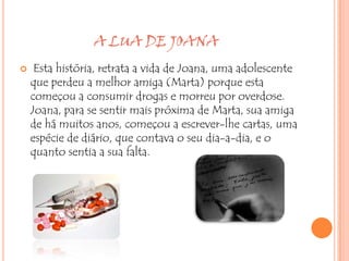 A LUA DE JOANA
    Esta história, retrata a vida de Joana, uma adolescente
    que perdeu a melhor amiga (Marta) porque esta
    começou a consumir drogas e morreu por overdose.
    Joana, para se sentir mais próxima de Marta, sua amiga
    de há muitos anos, começou a escrever-lhe cartas, uma
    espécie de diário, que contava o seu dia-a-dia, e o
    quanto sentia a sua falta.
 