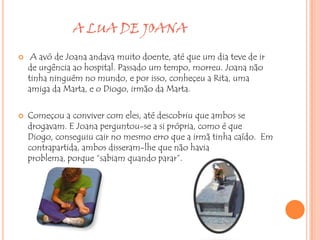 A LUA DE JOANA

    A avó de Joana andava muito doente, até que um dia teve de ir
    de urgência ao hospital. Passado um tempo, morreu. Joana não
    tinha ninguém no mundo, e por isso, conheçeu a Rita, uma
    amiga da Marta, e o Diogo, irmão da Marta.

   Começou a conviver com eles, até descobriu que ambos se
    drogavam. E Joana perguntou-se a si própria, como é que
    Diogo, conseguiu cair no mesmo erro que a irmã tinha caído. Em
    contrapartida, ambos disseram-lhe que não havia
    problema, porque “sabiam quando parar”.
 