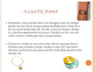 A LUA DE JOANA

   Entretanto, Joana decidiu fazer uma tatuagem com um relógio
    parado nas zero horas, porque estava revoltada com o facto de o
    pai nunca ter tempo para ela. Um dia, Joana viu Diogo a drogar-
    se, e decidiu experimentar um pouco. Passado uns dias, nas suas
    cartas, contou a Marta que não conseguia parar.

   Começou a vender as suas coisas mais valiosas, para que tivesse
    dinheiro para comprar a droga. Vendeu os seus CD’s que tanto
    adorava, a pulseira de ouro que a avó lhe tinha dado quando tinha
    nascido, etc.
 