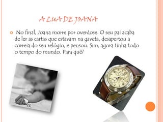 A LUA DE JOANA
    No final, Joana morre por overdose. O seu pai acaba
    de ler as cartas que estavam na gaveta, desapertou a
    correia do seu relógio, e pensou. Sim, agora tinha todo
    o tempo do mundo. Para quê?
 