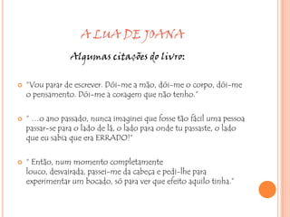A LUA DE JOANA
                 Algumas citações do livro:

   “Vou parar de escrever. Dói-me a mão, dói-me o corpo, dói-me
    o pensamento. Dói-me a coragem que não tenho.”

   “ …o ano passado, nunca imaginei que fosse tão fácil uma pessoa
    passar-se para o lado de lá, o lado para onde tu passaste, o lado
    que eu sabia que era ERRADO!”

   “ Então, num momento completamente
    louco, desvairada, passei-me da cabeça e pedi-lhe para
    experimentar um bocado, só para ver que efeito aquilo tinha.”
 